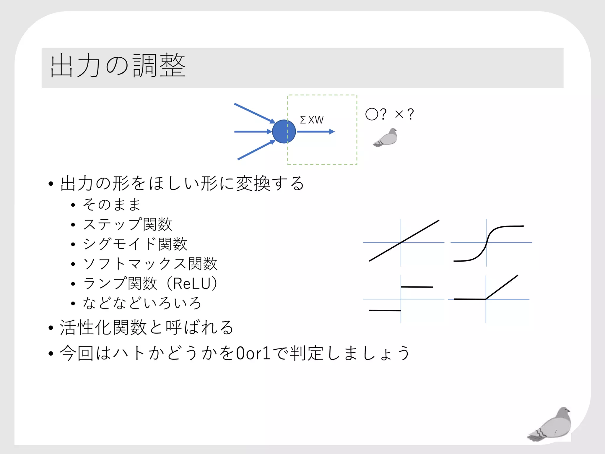 出力の調整
• 出力の形をほしい形に変換する
• そのまま
• ステップ関数
• シグモイド関数
• ソフトマックス関数
• ランプ関数（ReLU）
• などなどいろいろ
• 活性化関数と呼ばれる
• 今回はハトかどうかを0or1で判定しましょう
ΣXW 〇? ×?
7
 