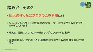 踏み台 その2
• 他人の作ったCCプログラムを利用しよう
• Pastebinというサイトに世界中のCCユーザーがプログラムをアップ
ロードしています
• それを、簡単に（コマンド一発）で、ダウンロード＆実行
• 実際に動くことがわかったら具体的にプログラムの中身を覗いて学
ぼう
Ta.K.Mi 2017＠Nakano ICTCO
11
 