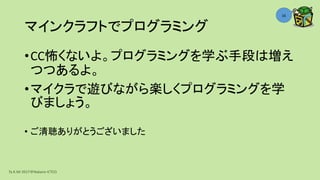 マインクラフトでプログラミング
•CC怖くないよ。プログラミングを学ぶ手段は増え
つつあるよ。
•マイクラで遊びながら楽しくプログラミングを学
びましょう。
• ご清聴ありがとうございました
Ta.K.Mi 2017＠Nakano ICTCO
16
 