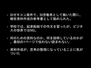 • SIゼネコン案件で、SI労働者として働いた際に、
報告資料作成の参考書として勧められた。
• 学校では、起承転結での作文を習ったが、ビジネ
スの世界ではNG。
• 何のための資料なのか、何を説明しているのかが
、最初の1ページで伝わない読まれない。
• 資料作成が、思考の整理になっていることに気が
ついた
 