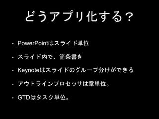 どうアプリ化する？
• PowerPointはスライド単位
• スライド内で、箇条書き
• Keynoteはスライドのグループ分けができる
• アウトラインプロセッサは章単位。
• GTDはタスク単位。
 