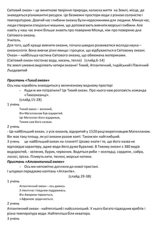 Світовий океан – це виняткове творіння природи, колиска життя на Землі, місце, де
знаходяться різноманітні ресурси. Це безмежні простори води з різною солоністю і
температурою. Довгийчас глибини океану булинедосяжнимидля людини. Минув час,
людистворилиспеціальні машини, що допомагають вивчитиморськіглибини. Але
навіть у наш час вчені більше знають про поверхню Місяця, ніж про поверхню дна
Світового океану.
Учитель.
Для того, щоб краще вивчити океани, почала швидко розвиватися молода наука –
океанологія. Вона вивчає різні явища і процеси, що відбуваються в Світовому океані.
Океан – найбільша частина Світового океану, що обмежена материками.
(Світовий океан постачає воду, кисень, тепло) (слайд 6-14)
На землі умовно виділяють чотириокеани! Тихий, Атлантичний, ІндійськийіПівнічний
Льодовитий
Пристань «Тихий океан»
Ось наш корабель знаходиться у величезному водному просторі
- Кудиж ми потрапили? Це Тихий океан. Про нього нам розповість команда
«Тихоокеанці».
(слайд 15-28)
1 учень
Тихий океан – великий,
Він Магелланом був відкритий.
Це Магеллан його відкривав,
Тихим сам його назвав.
2 учень
- Це найбільший океан, з усіх океанів, відкритий у 1520 роцімореплавцем Магелланом.
Він має таку площу, як усі океани разом взяті. Також він найглибший.
3 учень це найбільшийокеан на планеті! Цікаво знати і те, що його назва не
відповідаєхарактеру, адже води його дужебурхливі. В Тихому океані є 380 видів
водоростей, - зелених, бурих, червоних. Водяться риби – оселедці, сардини, сайра,
лососі, тріска. Пливуть кити, тюлені, морські котики.
Пристань «Атлантичний океан»
- Ось ми непомітно доплилидо нової пристані.
І штурвал передаємо капітану «Атлантів».
(слайд 29-38)
1 учень
Атлантичний океан – ось дивись
З північчю і півднем подруживсь.
Він Америки торкається,
з Африкою родичається.
2 учень
Атлантичний океан - найтепліший і найсолоніший. У нього багато підводниххребтів і
різна температура води. Найтепліша біля екватора.
3 учень
 