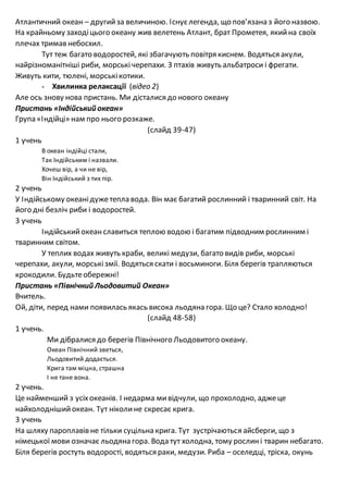Атлантичний океан – другийза величиною. Існуєлегенда, що пов’язана з його назвою.
На крайньому заходіцього океану жив велетень Атлант, брат Прометея, якийна своїх
плечах тримав небосхил.
Тут теж багато водоростей, які збагачують повітря киснем. Водяться акули,
найрізноманітніші риби, морські черепахи. З птахів живуть альбатроси і фрегати.
Живуть кити, тюлені, морськікотики.
- Хвилинка релаксації (відео 2)
Але ось знову нова пристань. Ми дісталися до нового океану
Пристань «Індійський океан»
Група «Індійці» нам про нього розкаже.
(слайд 39-47)
1 учень
В океан індійці стали,
Так Індійським і назвали.
Хочеш вір, а чи не вір,
Він Індійський з тих пір.
2 учень
У Індійському океанідужетепла вода. Він має багатий рослинний і тваринний світ. На
його дні безліч риби і водоростей.
3 учень
Індійськийокеанславиться теплою водою і багатим підводним рослинним і
тваринним світом.
У теплих водах живуть краби, великі медузи, багато видів риби, морські
черепахи, акули, морськізмії. Водяться скати і восьминоги. Біля берегів трапляються
крокодили. Будьтеобережні!
Пристань «Північний Льодовитий Океан»
Вчитель.
Ой, діти, перед нами появилась якась висока льодяна гора. Що це? Стало холодно!
(слайд 48-58)
1 учень.
Ми дібралися до берегів Північного Льодовитого океану.
Океан Північний зветься,
Льодовитий додається.
Крига там міцна, страшна
І не тане вона.
2 учень.
Це найменший з усіхокеанів. І недарма мивідчули, що прохолодно, аджеце
найхолоднішийокеан. Тут ніколине скресає крига.
3 учень
На шляху пароплавів не тільки суцільна крига. Тут зустрічаються айсберги, що з
німецької мови означає льодяна гора. Вода тут холодна, тому рослині тварин небагато.
Біля берегів ростуть водорості, водяться раки, медузи. Риба – оселедці, тріска, окунь
 