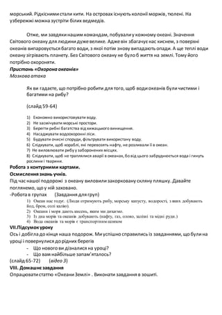 морський. Рідкіснимистали кити. На островах існують колонії моржів, тюлені. На
узбережжі можна зустріти білих ведмедів.
Отже, ми завдякинашим командам, побувалиу кожному океані. Значення
Світового океану для людинидужевелике. Аджевін збагачуєнас киснем, з поверхні
океанів випаровується багато води, з якої потім знову випадають опади. А ще теплі води
океану зігрівають планету. Без Світового океану не було б життя на землі. Тому його
потрібно охороняти.
Пристань «Охорона океанів»
Мозкова атака
Як ви гадаєте, що потрібно робити для того, щоб водиокеанів буличистими і
багатими на рибу?
(слайд 59-64)
1) Економно використовувати воду.
2) Не засмічувати морські простори.
3) Берегти рибні багатства від хижацького винищення.
4) Насаджувати водоохоронні ліси.
5) Будувати очисні споруди, фільтрувати використану воду.
6) Слідкувати, щоб кораблі, які перевозять нафту, не розливали її в океан.
7) Не виловлювати рибу у заборонених місцях.
8) Слідкувати, щоб не траплялися аварії в океанах, бо від цього забруднюється вода і гинуть
рослини і тварини.
Робота з контурними картами.
Осмисленнязнань учнів.
Під час нашої подорожі з океану виловилизакорковану скляну пляшку. Давайте
поглянемо, що у ній заховано.
-Робота в групах (Завдання для груп)
1) Океан нас годує. (Люди отримують рибу, морську капусту, водорості, з яких добувають
йод, бром, солі калію).
2) Океани і моря дають кисень, яким ми дихаємо.
3) Із дна морів та океанів добувають (нафту, газ, олово, залізні та мідні руди.)
4) Вода океанів та морів є транспортним шляхом
VII.Підсумокуроку
Ось і добігла до кінця наша подорож. Миуспішно справились із завданнями, що булина
уроці і повернулися до рідних берегів
- Що нового ви дізналися на уроці?
- Що вам найбільше запам’яталось?
(слайд 65-72) (відео 3)
VIII. Домашнєзавдання
Опрацювати статтю «ОкеаниЗемлі» . Виконати завдання в зошиті.
 