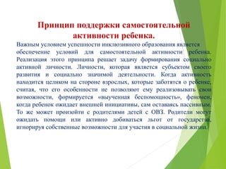 Принцип поддержки самостоятельной
активности ребенка.
Важным условием успешности инклюзивного образования является
обеспечение условий для самостоятельной активности ребенка.
Реализация этого принципа решает задачу формирования социально
активной личности. Личности, которая является субъектом своего
развития и социально значимой деятельности. Когда активность
находится целиком на стороне взрослых, которые заботятся о ребенке,
считая, что его особенности не позволяют ему реализовывать свои
возможности, формируется «выученная беспомощность», феномен,
когда ребенок ожидает внешней инициативы, сам оставаясь пассивным.
То же может произойти с родителями детей с ОВЗ. Родители могут
ожидать помощи или активно добиваться льгот от государства,
игнорируя собственные возможности для участия в социальной жизни.
 
