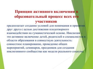 Принцип активного включения в
образовательный процесс всех его
участников
предполагает создание условий для понимания и принятия
друг друга с целью достижения плодотворного
взаимодействия на гуманистической основе. Инклюзия –
это активное включение детей, родителей и специалистов в
области образования в совместную деятельность:
совместное планирование, проведение общих
мероприятий, семинаров, праздников для создания
инклюзивного сообщества как модели реального социума.
 