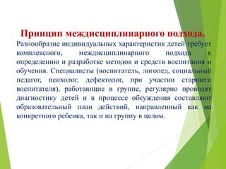 Принцип междисциплинарного подхода.
Разнообразие индивидуальных характеристик детей требует
комплексного, междисциплинарного подхода к
определению и разработке методов и средств воспитания и
обучения. Специалисты (воспитатель, логопед, социальный
педагог, психолог, дефектолог, при участии старшего
воспитателя), работающие в группе, регулярно проводят
диагностику детей и в процессе обсуждения составляют
образовательный план действий, направленный как на
конкретного ребенка, так и на группу в целом.
 