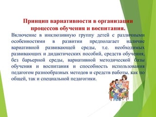 Принцип вариативности в организации
процессов обучения и воспитания.
Включение в инклюзивную группу детей с различными
особенностями в развитии предполагает наличие
вариативной развивающей среды, т.е. необходимых
развивающих и дидактических пособий, средств обучения,
без барьерной среды, вариативной методической базы
обучения и воспитания и способность использования
педагогом разнообразных методов и средств работы, как по
общей, так и специальной педагогики.
 