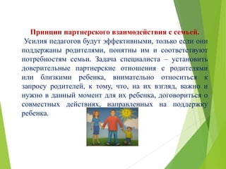 Принцип партнерского взаимодействия с семьей.
Усилия педагогов будут эффективными, только если они
поддержаны родителями, понятны им и соответствуют
потребностям семьи. Задача специалиста – установить
доверительные партнерские отношения с родителями
или близкими ребенка, внимательно относиться к
запросу родителей, к тому, что, на их взгляд, важно и
нужно в данный момент для их ребенка, договориться о
совместных действиях, направленных на поддержку
ребенка.
 