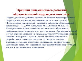 Принцип динамического развития
образовательной модели детского сада.
Модель детского сада может изменяться, включая новые структурные
подразделения, специалистов, развивающие методы и средства.
(Формулировки принципов опубликованы в сборнике «Инклюзивный
детский сад». – М., 2009. Прочухаева М.М., Бородин М.В. с. 12).
На современном этапе становления инклюзивного образования
необходимо опереться на тот опыт интегративного образования, который
к этому времени сложился, на специализированные учреждения, которые
накопили опыт работы с детьми с особыми образовательными
потребностями, поскольку здесь есть специалисты, созданы
специальные условия и методики, учитывающие индивидуальные
особенности детей. Эти учреждения надо рассматривать как ресурс для
тех, кто хочет включиться в инклюзию.
 