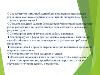 Способствуют тому, чтобы дети были вовлечены в организацию
праздников, выставок, спортивных состязаний, экскурсий, выпуска
газет и других занятий.
Создают для детей условия безопасности: через организацию четкого
ритма распорядка дня, недели, месяца, года, создание и исполнение
ритуалов группы.
Стимулируют атмосферу взаимной заботы и помощи.
Демонстрируют и формируют отношение сочувствия и позитивные
способы общения, в том числе и в процессе разрешения проблем и
конфликтов.
Вовлекают детей в процесс выработки ясных и понятных требований
и правил к поведению.
Ясно формулируют свои ожидания от детей.
Используют ситуации в жизни детского сада, чтобы помочь детям
видеть дискриминацию, предубеждения и стереотипы, а также
обсуждают этические аспекты неравенства.
 