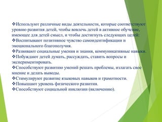 Используют различные виды деятельности, которые соответствуют
уровню развития детей, чтобы вовлечь детей в активное обучение,
имеющее для детей смысл, и чтобы достигнуть следующих целей:
Воспитывают позитивное чувство самоидентификации и
эмоционального благополучия.
Развивают социальные умения и знания, коммуникативные навыки.
Побуждают детей думать, рассуждать, ставить вопросы и
экспериментировать.
Способствуют развитию умений решать проблемы, излагать свое
мнение и делать выводы.
Стимулируют развитие языковых навыков и грамотности.
Повышают уровень физического развития.
Способствуют социальной инклюзии (включению).
 