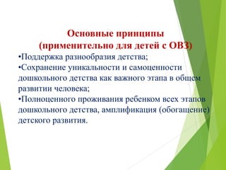 Основные принципы
(применительно для детей с ОВЗ)
•Поддержка разнообразия детства;
•Сохранение уникальности и самоценности
дошкольного детства как важного этапа в общем
развитии человека;
•Полноценного проживания ребенком всех этапов
дошкольного детства, амплификация (обогащение)
детского развития.
 