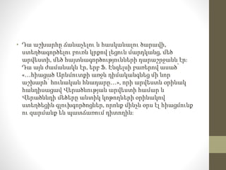 • Դա աշխարհը ճանաչելու և հասկանալու ծարավի,
ստեղծագործելու բուռն կրքով լեցուն մարդկանց, մեծ
արվեստի, մեծ հայտնագործությունների դարաշրջանն էր։
Դա այն ժամանակն էր, երբ Ֆ. Էնգելսի բառերով ասած՝
«…հիացած Արևմուտքի առջև դիմականգնեց մի նոր
աշխարհ՝ հունական հնադարը…», որի արվեստն օրինակ
հանդիսացավ Վերածնության արվեստի համար և
Վերածննդի մեծերը անտիկ կոթողների օրինակով
ստեղծեցին գլուխգործոցներ, որոնք մինչև օրս էլ հիացմունք
ու զարմանք են պատճառում դիտողին։
 