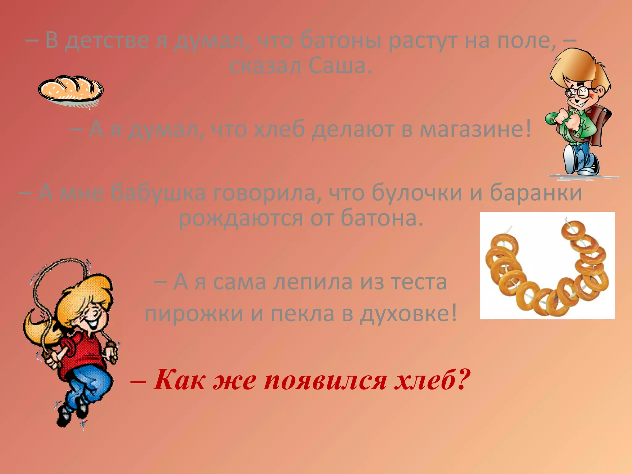 – В детстве я думал, что батоны растут на поле, –
сказал Саша.
– А я думал, что хлеб делают в магазине!
– А мне бабушка говорила, что булочки и баранки
рождаются от батона.
– А я сама лепила из теста
пирожки и пекла в духовке!
– Как же появился хлеб?
 