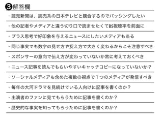 ・読売新聞は、読売系の日本テレビと競合するのでバッシングしたい
・他の記者やメディアと違う切り口で読ませたくてBS視聴率を前面に
・プラス思考で好印象を与えるニュースにしたいメディアもある
・同じ事実でも数字の見せ方や捉え方で大きく変わるからこそ注意すべき
・スポンサーの意向で伝え方が変わっていないか常に考えておくべき
・ニュース記事を読んでもらいやすいキャッチコピーになっていないか？
・ソーシャルメディアも含めた複数の視点で１つのメディアが発信すべき
・毎年の大河ドラマを見続けている人向けに記事を書くのか？
・出演者のファンに見てもらうために記事を書くのか？
・歴史的な事実を知ってもらうために記事を書くのか？
 解答欄❸
 