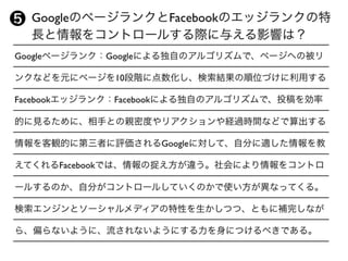 Googleページランク：Googleによる独自のアルゴリズムで、ページへの被リ
ンクなどを元にページを10段階に点数化し、検索結果の順位づけに利用する
Facebookエッジランク：Facebookによる独自のアルゴリズムで、投稿を効率
的に見るために、相手との親密度やリアクションや経過時間などで算出する
情報を客観的に第三者に評価されるGoogleに対して、自分に適した情報を教
えてくれるFacebookでは、情報の捉え方が違う。社会により情報をコントロ
ールするのか、自分がコントロールしていくのかで使い方が異なってくる。
検索エンジンとソーシャルメディアの特性を生かしつつ、ともに補完しなが
ら、偏らないように、流されないようにする力を身につけるべきである。
 GoogleのページランクとFacebookのエッジランクの特
 長と情報をコントロールする際に与える影響は？
❺
 