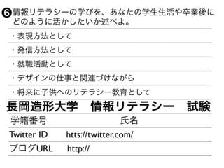 ・表現方法として
・発信方法として
・就職活動として
・デザインの仕事と関連づけながら
・将来に子供へのリテラシー教育として
学籍番号 氏名
Twitter ID  htts://twitter.com/
ブログURL  http://
長岡造形大学 情報リテラシー 試験
 情報リテラシーの学びを、あなたの学生生活や卒業後に
 どのように活かしたいか述べよ。
❻
 