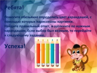 oineverova.usoz.ru
Ребята!
Помогите обезьянке определить цвет карандашей, с
помощью которых нарисованы картинки.
Найдите правильный ответ, и щёлкните по нужным
карандашам. Если выбор был верным, то перейдёте
к следующему заданию.
Успеха!