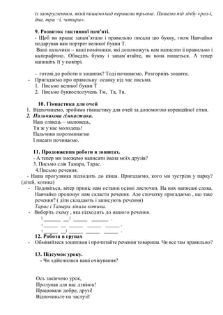 із заокругленням, який пишемонад першими трьома. Пишемо під лічбу «раз-і,
два, три –і, чотири».
9. Розвиток тактивної пам’яті.
- Щоб ви краще запам’ятали і правильно писали цю букву, гном Навчайко
подарував вам портрет великої букви Т.
Ваші пальчики – ваші помічники, які допоможуть вам написати іі правильно і
каліграфічно. Обведіть букву і запам’ятайте, як вона пишеться. А тепер
напишіть її у повітрі.
- готові до роботи в зошитах? Тоді починаємо. Розгорніть зошити.
- Пригадаємо про правильну осанку під час письма.
1. Письмо великої букви Т
2. Письмо буквосполучень Тм, Та, Тв.
10. Гімнастика для очей
1. Відпочинемо, зробимо гімнастику для очей за допомогою корекційної сітки.
2. Пальчикова гімнастика.
Наш олівець – малювець,
Ти ж у нас молодець!
Пальчики порозминаємо
І писати починаємо.
11. Продовження роботи в зошитах.
- А тепер ми зможемо написати імена моїх друзів?
3. Письмо слів Тамара, Тарас.
4.Письмо речення.
- Наша прогулянка підходить до кінця. Пригадаємо, кого ми зустріли у парку?
(дітей, котика)
- Подивіться, вітер приніс нам останні осінні листочки. На них написані слова.
Навчайко пропонує нам скласти речення. Але спочатку пригадаємо , що таке
речення? ( діти складають і записують речення)
Тарас і Тамара ліпили котика.
- Виберіть схему , яка підходить до нашого речення.
______ __ _____ ______ .
_____ __ _____ _____ _____ .
_____ __ _____ _____ _____ .
12. Робота в групах
- Обміняйтеся зошитами і прочитайте речення товариша. Чи все там правильно?
13. Підсумок уроку.
- Чи здійснилися ваші очікування?
Ось закінчено урок,
Пролунав для нас дзвінок!
Працювали добре, друзі!
Відпочиньте по заслузі!
 