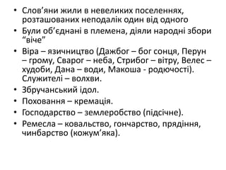 • Слов’яни жили в невеликих поселеннях,
розташованих неподалік один від одного
• Були об’єднані в племена, діяли народні збори
“віче”
• Віра – язичництво (Дажбог – бог сонця, Перун
– грому, Сварог – неба, Стрибог – вітру, Велес –
худоби, Дана – води, Макоша - родючості).
Служителі – волхви.
• Збручанський ідол.
• Поховання – кремація.
• Господарство – землеробство (підсічне).
• Ремесла – ковальство, гончарство, прядіння,
чинбарство (кожум’яка).
 