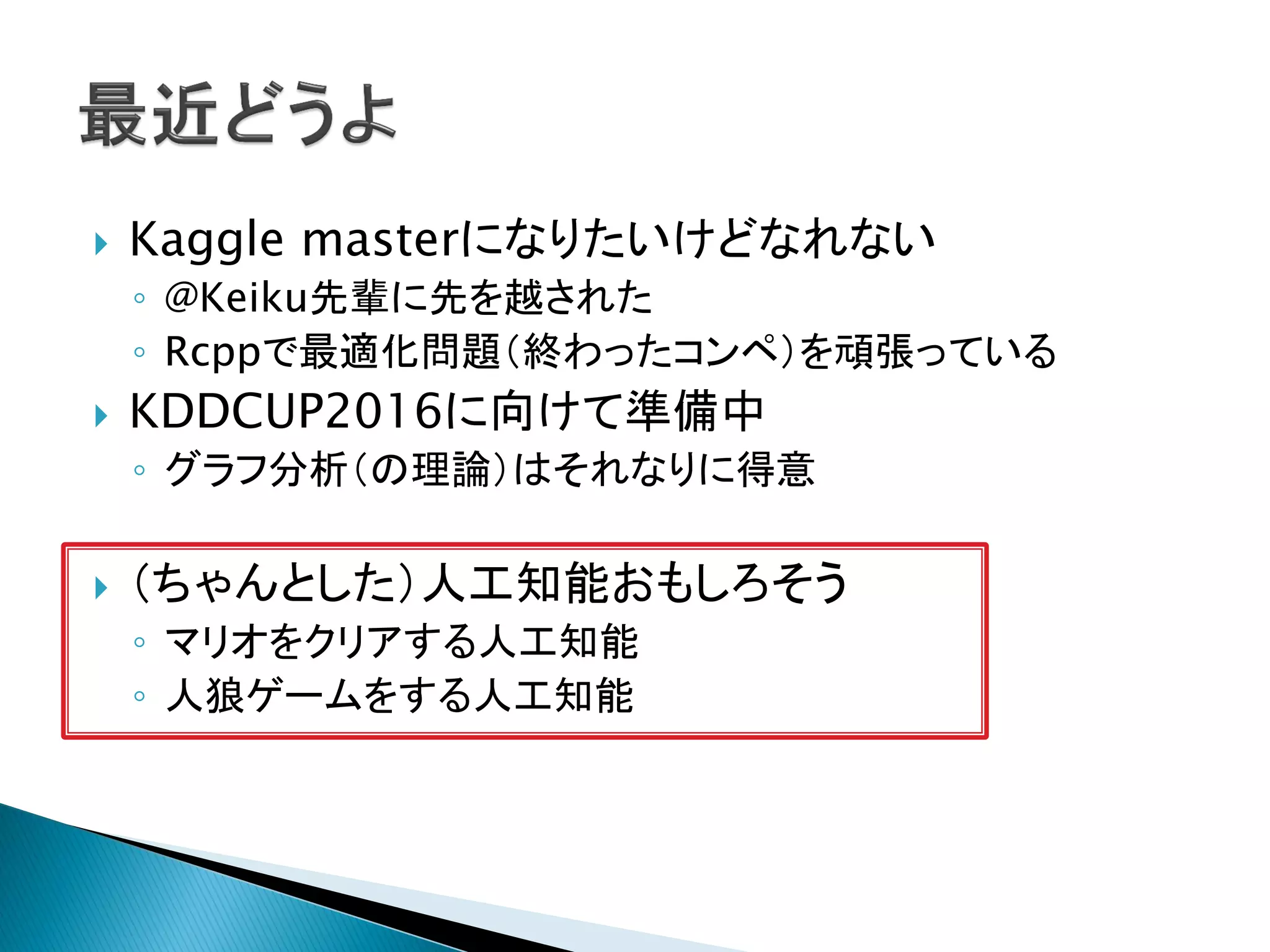  Kaggle masterになりたいけどなれない
◦ @Keiku先輩に先を越された
◦ Rcppで最適化問題（終わったコンペ）を頑張っている
 KDDCUP2016に向けて準備中
◦ グラフ分析（の理論）はそれなりに得意
 （ちゃんとした）人工知能おもしろそう
◦ マリオをクリアする人工知能
◦ 人狼ゲームをする人工知能
 