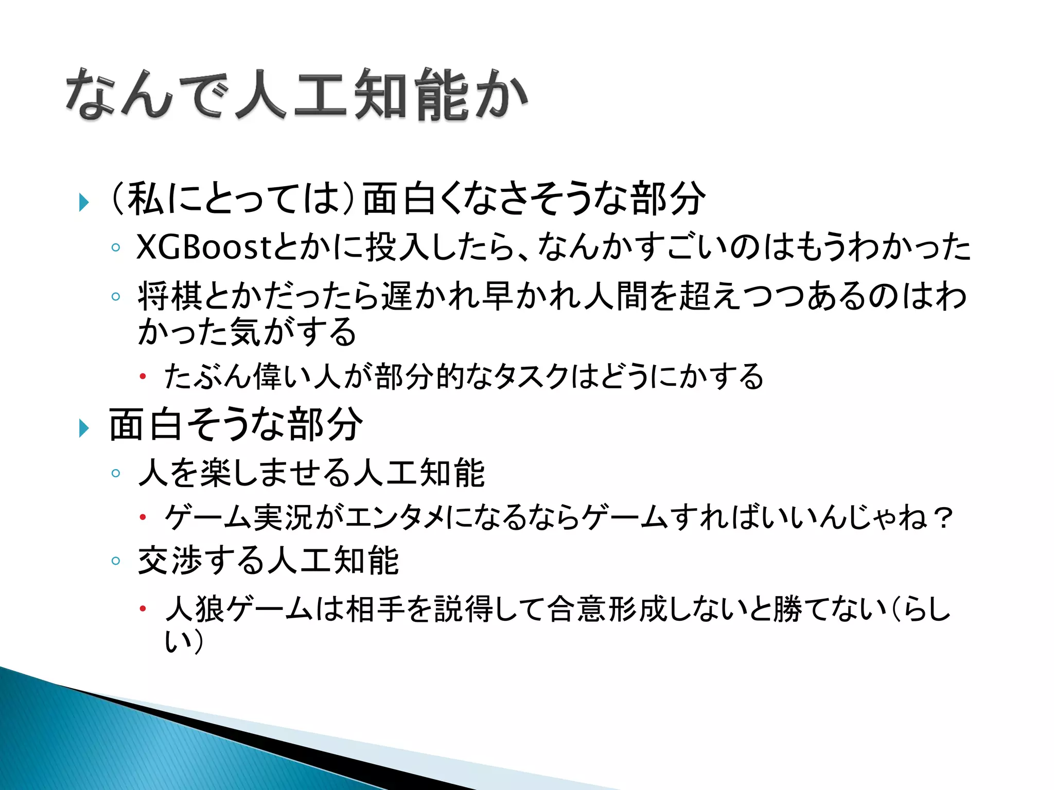  （私にとっては）面白くなさそうな部分
◦ XGBoostとかに投入したら、なんかすごいのはもうわかった
◦ 将棋とかだったら遅かれ早かれ人間を超えつつあるのはわ
かった気がする
 たぶん偉い人が部分的なタスクはどうにかする
 面白そうな部分
◦ 人を楽しませる人工知能
 ゲーム実況がエンタメになるならゲームすればいいんじゃね？
◦ 交渉する人工知能
 人狼ゲームは相手を説得して合意形成しないと勝てない（らし
い）
 