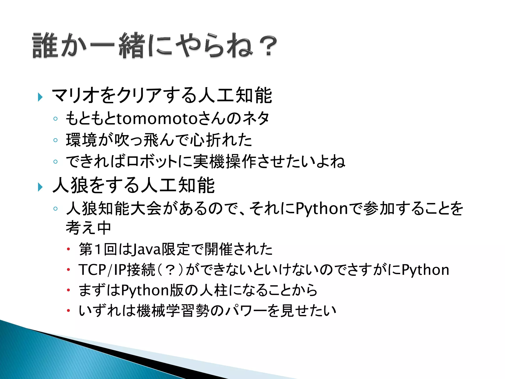 マリオをクリアする人工知能
◦ もともとtomomotoさんのネタ
◦ 環境が吹っ飛んで心折れた
◦ できればロボットに実機操作させたいよね
 人狼をする人工知能
◦ 人狼知能大会があるので、それにPythonで参加することを
考え中
 第１回はJava限定で開催された
 TCP/IP接続（？）ができないといけないのでさすがにPython
 まずはPython版の人柱になることから
 いずれは機械学習勢のパワーを見せたい
 