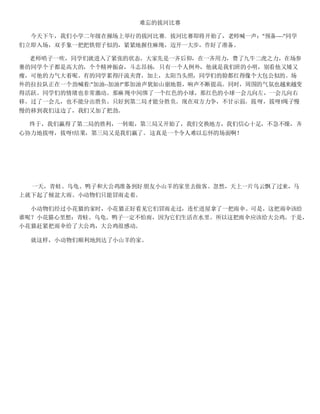 难忘的拔河比赛
今天下午，我们小学二年级在操场上举行的拔河比赛．拔河比赛即将开始了，老师喊一声："预备----''同学
们立即入场，双手象一把把铁钳子似的，紧紧地握住麻绳，迈开一大步，作好了准备。
老师哨子一吹，同学们就进入了紧张的状态。大家先是一齐后仰，在一齐用力，费了九牛二虎之力，在场参
赛的同学个子都是高大的，个个精神振奋，斗志昂扬，只有一个人例外，他就是我们班的小明，别看他又矮又
瘦，可他的力气大着呢。有的同学累得汗流夹背，加上，太阳当头照，同学们的脸都红得像个大包公似的。场
外的拉拉队正在一个劲喊着:"加油--加油!''那加油声犹如山崩地裂，响声不断提高。同时，周围的气氛也越来越变
得活跃。同学们的情绪也非常激动。那麻绳中间绑了一个红色的小球，那红色的小球一会儿向左，一会儿向右
移。过了一会儿，也不能分出胜负。只好到第二局才能分胜负。现在双方力争，不甘示弱。拔呀，拔呀!绳子慢
慢的移到我们这边了，我们又加了把劲。
终于，我们赢得了第二局的胜利，一转眼，第三局又开始了，我们交换地方，我们信心十足，不急不燥，齐
心协力地拔呀，拔呀!结果，第三局又是我们赢了。这真是一个令人难以忘怀的场面啊！
一天，青蛙、乌龟、鸭子和大公鸡准备到好朋友小山羊的家里去做客。忽然，天上一片乌云飘了过来，马
上就下起了倾盆大雨。小动物们只能冒雨走着。
小动物们经过小花猫的家时，小花猫正好看见它们冒雨走过，连忙进屋拿了一把雨伞。可是，这把雨伞该给
谁呢？小花猫心里想：青蛙、乌龟、鸭子一定不怕雨，因为它们生活在水里。所以这把雨伞应该给大公鸡。于是，
小花猫赶紧把雨伞给了大公鸡，大公鸡很感动。
就这样，小动物们顺利地到达了小山羊的家。
 
