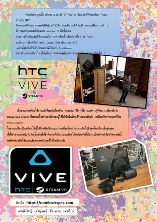 นายพีรวิชญ์ เจริญพงษ์ ชั้น ม.5/2 เลขที่ 8
สำหรับข้อมูลเบื้องต้นของแว่น HTC Vive จะเป็นแว่นที่พัฒนำโดย Valve
ร่วมกับ HTC
มีคุณสมบัติจำลองภำพทำให้ผู้สวมใส่รู้สึกว่ำเหมือนเข้ำไปอยู่ในสถำนที่ในเกมจริง ๆ
มีกำรควบคุมเกมด้วยจอยcontrollor 2 ตัวนั่นเอง
ส่วนกำรรีวิวตัวแว่นก็ต้องขอเริ่มจำกกำรติดตั้งเสียก่อนซึ่ง HTC Vive
จะต้องกำรพื้นที่ที่กว้ำงกว่ำ Oculus Rift ประมำณ 4×3
เมตรทั้งนี้เพื่อให้ตัวเซ็นเซอร์ที่เรียกว่ำ Lighthouse
ตรวจจับกำรเคลื่อนไหวได้เต็มประสิทธิภำพโดยตัวเซ็นเซอร์ดังกล่ำวจะมีมำให้ 2
ตัวติดตั้งบริเวณเหนือศีรษะเล็กน้อยพร้อมกับหันหน้ำลงมำทำงผู้ใช้
ส่วนปลั๊กตัวเชื่อมตัวก็จะมีทั้งสำย USB และ HDMI ให้เชื่อมต่อทำงด้ำนบนแว่นตำครับ
เมื่อสวมแว่นพร้อมใช้งานแล้วก็พบกับสิ่งคล้าย Tutorial วิธีการใช้งานแต่ทางผู้พัฒนาจะเรียกมันว่า
Chaperone system ซึ่งระบบนี้จะจาลองห้องของผู้ใช้ให้เห็นในโทนสีฟ้ าอ่อนสลับดา (เหมือนกับภาพยนตร์เรื่อง
Tron: Legacy)
โดยระบบนี้จะเป็นเหมือนให้ผู้ใช้ฝึกหรือรู้จักระยะการเคลื่อนไหวว่าควรจะเดินไปถึงจุดไหนถึงจะสิ้นสุดเขต
ทั้งนี้ยังสามารถหยิบจับวัตถุในห้องได้ซึ่งตัวภาพก็เก็บรายละเอียดได้เหมือนจริงไม่ว่าจะเป็นปกหนังสือหรือจะหยิบโ
ทรศัพท์มาเปิดใช้รายละเอียดภาพหน้าจอที่ได้ก็เหมือนจริง
สาหรับระบบนี้ก็ไม่มีอะไรมากให้ผู้เล่นได้เดินไปมารอบห้องเรียกว่าเป็นการทาความคุ้นเคยการใช้แว่นได้ดีเยี่ยมเลย
ทีเดียว
อ้างอิง : https://notebookspec.com
 