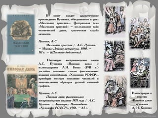 В книгу входят драматические
произведения Пушкина, объединенные в цикл
«Маленькие трагедии». Центральная тема
«Маленьких трагедий» – исследование тайн
человеческой души, трагическая судьба
личности.
Пушкин, А.С.
Маленькие трагедии / А.С. Пушкин.
– Москва: Детская литература, 1980. –
111 с. – (Школьная библиотека).
Настоящие воспроизведение книги
А.С. Пушкина «Пиковая дама» с
иллюстрациями А.Н. Бенуа (1911 г.)
достойно дополняет список факсимильных
изданий изокомбината «Художник РСФСР»,
приобщит молодое поколение читателей к
замечательным образцам русской книжной
графики.
Пушкин, А.С.
Пиковая дама: факсимильное
воспроизведение издания 1911 года / А.С.
Пушкин. – Ленинград: Изокомбинат
«Художник РСФСР», 1986. – 65 с.
Иллюстрация к
повести
«Пиковая дама»
художник
А. И. Коненко
 