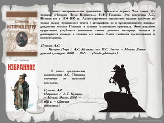 В книге воспроизведены пушкинские конспекты первых 9-ти томов 30-
томника «Истории Петра Великого...» И.И. Голикова. Эти конспекты А.С.
Пушкин вел в 1834-1835 гг. Археографическое оформление издания включает не
только сверку пушкинского текста с автографом, но и предпринимаемое впервые
разделение лексики Пушкина и лексики голиковского оригинала. Этим изданием
существенно углубляется понимание самого длинного автографа писателя и
расширяются словарь и словник его языка. Книга снабжена предисловиями и
комментариями.
Пушкин, А.С.
История Петра / А.С. Пушкин; сост. В.С. Листов. – Москва: Языки
русской культуры, 2000. – 392 с. – (Studia philologica).
В книге представлены
произведения А.С. Пушкина
изучаемые по школьной
программе.
Пушкин, А.С.
Избранное / А.С. Пушкин.
– Москва: Эксмо, 2008. –
656 с. – (Детская
библиотека).
 