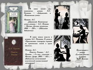 В книгу вошли два
знаменитых романа А.С.
Пушкина – «Дубровский» и
«Капитанская дочка»
Пушкин, А.С.
Дубровский. Капитанская
дочка: романы / А.С. Пушкин.
– Москва: Детская литература,
2001. – 254 с. – (Школьная
библиотека).
В книгу вошли повести и
романы А.С. Пушкина. В разделе
«Приложения» помещены отрывки
из критических статей о прозе
писателя.
Пушкин, А.С.
Повести. Романы / А.С.
Пушкин. – 2-е изд., стереотип. –
Москва: Дрофа, 2003. – 352 с. –
(Библиотека отечественной
классической художественной
литературы).
Иллюстрация к
роману
«Евгений Онегин»
художник
А. И. Коненко
 