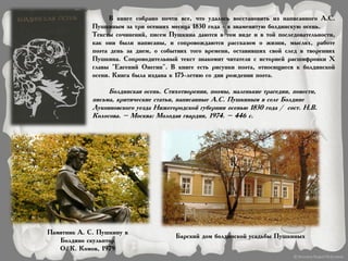 В книге собрано почти все, что удалось восстановить из написанного А.С.
Пушкиным за три осенних месяца 1830 года - в знаменитую болдинскую осень.
Тексты сочинений, писем Пушкина даются в том виде и в той последовательности,
как они были написаны, и сопровождаются рассказом о жизни, мыслях, работе
поэта день за днем, о событиях того времени, оставивших свой след в творениях
Пушкина. Сопроводительный текст знакомит читателя с историей расшифровки X
главы "Евгений Онегин". В книге есть рисунки поэта, относящиеся к болдинской
осени. Книга была издана к 175-летию со дня рождения поэта.
Болдинская осень. Стихотворения, поэмы, маленькие трагедии, повести,
письма, критические статьи, написанные А.С. Пушкиным в селе Болдине
Лукояновского уезда Нижегородской губернии осенью 1830 года / сост. Н.В.
Колосова. – Москва: Молодая гвардия, 1974. – 446 с.
Памятник А. С. Пушкину в
Болдино скульптор
О. К. Комов, 1979
Барский дом болдинской усадьбы Пушкиных
 