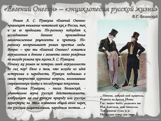Роман А. С. Пушкина «Евгений Онегин»
привлекает внимание читателей как в России, так
и за ее пределами. По-разному подходят к
исследованию данного произведения
многочисленные рецензенты и критики. По-
разному воспринимают роман простые люди.
Вопрос – кто ты «Евгений Онегин»? остается
актуальным и доныне с момента своего рождения
по выходе романа при жизни А. С. Пушкина.
Почему же роман не потерял своей актуальности
до сих пор? Дело в том, что исходя из идей
историзма и народности, Пушкин поднимал в
своем творчестве коренные вопросы, волновавшие
современников поэта и последующие поколения.
«Поэзия Пушкина, - писал Белинский, -
удивительно верна русской действительности,
изображает ли она русскую природу или русские
характеры; на этом основании общий голос нарек
его русским национальным, народным поэтом…»
.
...Онегин, добрый мой приятель,
Родился на брегах Невы,
Где, может быть, родились вы
Или блистали, мой читатель;
Там некогда гулял и я:
Но вреден север для меня.
 