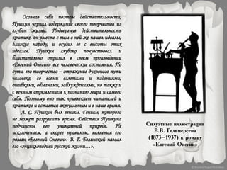 Осознав себя поэтом действительности,
Пушкин черпал содержание своего творчества из
глубин жизни. Подвергнув действительность
критике, он вместе с тем в ней же нашел идеалы,
близкие народу, и осудил ее с высоты этих
идеалов. Пушкин глубоко почувствовал и
блистательно отразил в своем произведении
«Евгений Онегин» все человеческие состояния. По
сути, его творчество – отражение духовного пути
человека, со всеми взлетами и падениями,
ошибками, обманами, заблуждениями, но также и
с вечным стремлением к познанию мира и самого
себя. Поэтому оно так привлекает читателей и
критиков и остается актуальным и в наше время.
А. С. Пушкин был гением. Гением, которого
не может разрушить время. Действия Пушкина
подчинены его уникальной природе. Не
исключением, а скорее правилом, является его
роман «Евгений Онегин». В. Г. Белинский назвал
его «энциклопедией русской жизни…».
Силуэтные иллюстрации
В.В. Гельмерсена
(1873–1937) к роману
«Евгений Онегин»
 