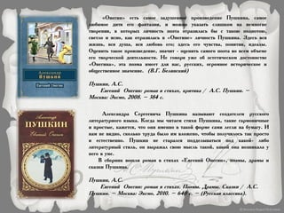 «Онегин» есть самое задушевное произведение Пушкина, самое
любимое дитя его фантазии, и можно указать слишком на немногие
творения, в которых личность поэта отразилась бы с такою полнотою,
светло и ясно, как отразилась в «Онегине» личность Пушкина. Здесь вся
жизнь, вся душа, вся любовь его; здесь его чувства, понятия, идеалы.
Оценить такое произведение, значит - оценить самого поэта во всем объеме
его творческой деятельности. Не говоря уже об эстетическом достоинстве
«Онегина», эта поэма имеет для нас, русских, огромное историческое и
общественное значение. (В.Г. Белинский)
Пушкин, А.С.
Евгений Онегин: роман в стихах, критика / А.С. Пушкин. –
Москва: Эксмо, 2008. – 384 с.
Александра Сергеевича Пушкина называют создателем русского
литературного языка. Когда мы читаем стихи Пушкина, такие гармоничные
и простые, кажется, что они именно в такой форме сами легли на бумагу. И
нам не видно, сколько труда было им вложено, чтобы получилось так просто
и естественно. Пушкин не старался подделываться под какой- либо
литературный стиль, он выражал свою мысль такой, какой она возникала у
него в уме.
В сборник вошли роман в стихах «Евгений Онегин», поэмы, драмы и
сказки Пушкина.
Пушкин, А.С.
Евгений Онегин: роман в стихах. Поэмы. Драмы. Сказки / А.С.
Пушкин. – Москва: Эксмо, 2010. – 640 с. – (Русская классика).
 