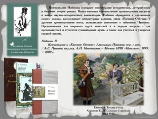 Комментарии Набокова освещают многообразие исторических, литературных
и бытовых сторон романа. Книга является оригинальным произведением писателя
в жанре научно-исторического комментария. Набоков обращается к «потаенным
слоям» романа, прослеживает литературные влияния, связи «Евгения Онегина» с
другими произведениями поэта, увлекательно повествует о тайнописи Пушкина.
Предназначена для широкого круга читателей и в первую очередь - для
преподавателей и студентов гуманитарных вузов, а также для учителей и учащихся
средней школы.
Набоков, В.
Комментарии к «Евгению Онегину» Александра Пушкина: пер. с англ.
/ А.С. Пушкин; под ред. А.Н. Николюкина.– Москва: НПК «Интелвак», 1999.
– 1008 с.
Евгений и Татьяна в саду
Художник Е. П. Самокиш-Судковская
(1863-1924)
 