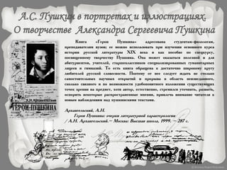 Книга «Герои Пушкина» адресована студентам-филологам,
преподавателям вузов; ее можно использовать при изучении основного курса
истории русской литературы XIX века и как пособие по спецкурсу,
посвященному творчеству Пушкина. Она может оказаться полезной и для
абитуриентов, учителей, старшеклассников специализированных гуманитарных
лицеев и гимназий. То есть книга обращена к достаточно широкому кругу
любителей русской словесности. Поэтому от нее следует ждать не столько
самостоятельных научных открытий и прорыва в область неизведанного,
сколько связного и по возможности удобопонятного изложения существующих
точек зрения на предмет, хотя автор, естественно, стремился уточнить, развить,
оспорить некоторые распространенные мнения, привлечь внимание читателя к
новым наблюдениям над пушкинскими текстами.
Архангельский, А.Н.
Герои Пушкина: очерки литературной характерологии
/ А.Н. Архангельский.– Москва: Высшая школа, 1999. – 287 с.
 