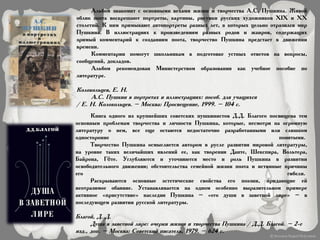 Альбом знакомит с основными вехами жизни и творчества А.С. Пушкина. Живой
облик поэта воскрешают портреты, картины, рисунки русских художников XIX и XX
столетий. К ним примыкают автопортреты разных лет, в которых цельно отразился мир
Пушкина. В иллюстрациях к произведениям разных родов и жанров, содержащих
зримый комментарий к созданиям поэта, творчество Пушкина предстает в движении
времени.
Комментарии помогут школьникам в подготовке устных ответов на вопросы,
сообщений, докладов.
Альбом рекомендован Министерством образования как учебное пособие по
литературе.
Колокольцев, Е. Н.
А.С. Пушкин в портретах и иллюстрациях: пособ. для учащихся
/ Е. Н. Колокольцев. – Москва: Просвещение, 1999. – 104 с.
Книга одного из крупнейших советских пушкинистов Д.Д. Благого посвящена тем
основным проблемам творчества и личности Пушкина, которые, несмотря на огромную
литературу о нем, все еще остаются недостаточно разработанными или слишком
односторонне понятыми.
Творчество Пушкина осмысляется автором в русле развития мировой литературы,
на уровне таких величайших явлений ее, как творения Данте, Шекспира, Вольтера,
Байрона, Гёте. Углубляются и уточняются место и роль Пушкина в развитии
освободительного движения; обстоятельства семейной жизни поэта и истинные причины
его гибели.
Раскрываются основные эстетические свойства его поэзии, придающие ей
неотразимое обаяние. Устанавливается на одном особенно выразительном примере
активное «присутствие» наследия Пушкина – «его души в заветной лире» – в
последующем развитии русской литературы.
Благой, Д. Д.
Душа в заветной лире: очерки жизни и творчества Пушкина / Д.Д. Благой. – 2-е
изд., доп. – Москва: Советский писатель, 1979. – 624 с.
 