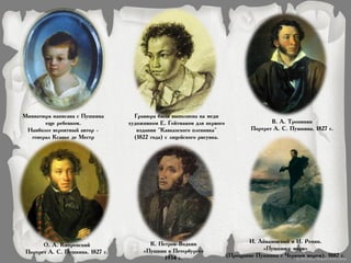 В. А. Тропинин
Портрет А. С. Пушкина. 1827 г.
О. А. Кипренский
Портрет А. С. Пушкина. 1827 г.
Миниатюра написана с Пушкина
еще ребенком.
Наиболее вероятный автор -
генерал Ксавье де Местр
Гравюра была выполнена на меди
художником Е. Гейтманом для первого
издании "Кавказского пленника"
(1822 года) с лицейского рисунка.
И. Айвазовский и И. Репин.
«Пушкин у моря»
(Прощание Пушкина с Черным морем). 1887 г.
К. Петров-Водкин
«Пушкин в Петербурге»
1934 г.
 