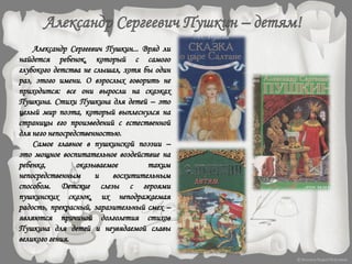 Александр Сергеевич Пушкин... Вряд ли
найдется ребенок, который с самого
глубокого детства не слышал, хотя бы один
раз, этого имени. О взрослых говорить не
приходится: все они выросли на сказках
Пушкина. Стихи Пушкина для детей – это
целый мир поэта, который выплеснулся на
страницы его произведений с естественной
для него непосредственностью.
Самое главное в пушкинской поэзии –
это мощное воспитательное воздействие на
ребенка, оказываемое таким
непосредственным и восхитительным
способом. Детские слезы с героями
пушкинских сказок, их неподражаемая
радость, прекрасный, заразительный смех –
являются причиной долголетия стихов
Пушкина для детей и неувядаемой славы
великого гения.
 