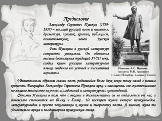Предисловие
Александр Сергеевич Пушкин (1799-
1837) – великий русский поэт и писатель,
драматург, прозаик, критик, публицист,
основоположник новой русской
литературы.
Роль Пушкина в русской литературе
совершенно уникальна. Он обозначил
высшие достижения традиций XVIII века,
создал канон русского литературного
языка, соединив его устный и письменный
варианты.
Удивительным образом связан поэт, родившийся более двух веков тому назад с нашим
временем. Биография Александра Сергеевича Пушкина ярка и насыщенна, его жизнеописанию
посвящено множество научных исследований и литературных произведений.
Феномен Пушкина в том, что с веками и десятилетиями он не отдаляется от нас, а
почему-то становится все ближе и ближе... Не иссякает живой интерес пушкиноведов,
литературоведов и просто поклонников к жизни и творчеству поэта. А значит, жива та
удивительно яркая и плодотворная пушкинская эпоха.
Памятник А.С. Пушкину,
скульптор М.К. Аникушин
г. Санкт-Петербург, площадь Искусств
 