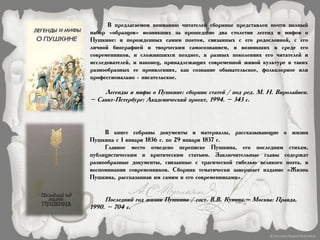 В предлагаемом вниманию читателей сборнике представлен почти полный
набор «образцов» возникших за прошедшие два столетия легенд и мифов о
Пушкине: и порожденных самим поэтом, связанных с его родословной, с его
личной биографией и творческим самосознанием, и возникших в среде его
современников, и сложившихся позднее, в разных поколениях его читателей и
исследователей, и наконец, принадлежащих современной живой культуре в таких
разнообразных ее проявлениях, как сознание обывательское, фольклорное или
профессионально - писательское.
Легенды и мифы о Пушкине: сборник статей / под ред. М. Н. Виролайнен.
– Санкт-Петербург: Академический проект, 1994. – 343 с.
В книге собраны документы и материалы, рассказывающие о жизни
Пушкина с 1 января 1836 г. по 29 января 1837 г.
Главное место отведено переписке Пушкина, его последним стихам,
публицистическим и критическим статьям. Заключительные главы содержат
разнообразные документы, связанные с трагической гибелью великого поэта, и
воспоминания современников. Сборник тематически завершает издание «Жизнь
Пушкина, рассказанная им самим и его современниками».
Последний год жизни Пушкина / сост. В.В. Кунина.– Москва: Правда,
1990. – 704 с.
 