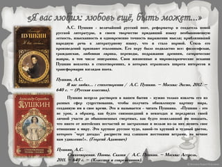 А.С. Пушкин - величайший русский поэт, реформатор и создатель новой
русской литературы, в своем творчестве придавший языку необыкновенную
легкость, изысканность и одновременно точность выражения мысли; приблизивший
народную речь к литературному языку, что и стало нормой. Стиль его
произведений признают эталонным. Его перу было подвластно все: философская,
гражданская, любовная лирика, переводы, подражания древним, сатирические
жанры, в том числе эпиграммы. Свои жизненные и мировоззренческие искания
Пушкин воплотил в стихотворениях, в которых отразилась широта интересов и
трансформация взглядов поэта.
Пушкин, А.С.
Я вас любил... : стихотворения / А.С. Пушкин. – Москва: Эксмо, 2012. –
640 с. – (Русская классика).
Пушкин всецело растворен в нашем бытии - нужно только извлечь его из
разных сфер существования, чтобы получить обновленную картину мира,
созданную им в свое время. Это и называется - читать Пушкина. «Пушкин - это
не урок, а образец, как будто снизошедший в невзгодах и передрягах своей
личной участи до обыкновенных смертных, как будто пожелавший им показать,
что никто от житейских несчастий не застрахован и нельзя из-за них менять свое
отношение к миру. Это хрупкое русское чудо, какой-то хрупкий и чудный цветок,
которого "черт догадал" расцвести под слишком жестокими ветрами, на вечное
нам удивление!». (Георгий Адамович)
Пушкин, А.С.
Стихотворения. Поэмы. Сказки / А.С. Пушкин. – Москва: Астрель,
2011. – 640 с. – (Классики и современники).
 