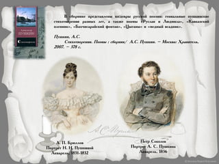 В сборнике представлены шедевры русской поэзии: гениальные пушкинские
стихотворения разных лет, а также поэмы «Руслан и Людмила», «Кавказский
пленник», «Бахчисарайский фонтан», «Цыганы» и «медный всадник».
Пушкин, А.С.
Стихотворения. Поэмы : сборник/ А.С. Пушкин. – Москва: Хранитель,
2007. – 378 с.
А. П. Брюллов
Портрет Н. Н. Пушкиной
Акварель, 1831-1832
Петр Соколов
Портрет А. С. Пушкина
Акварель, 1836
 