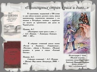 В однотомник, издаваемый к 150-летию
со дня гибели великого русского поэта, вошли
произведения, тематически связанные с его
жизнью в Петербурге, начиная с лицейских
лет вплоть до трагического дня дуэли на
Черной речке.
Пушкин, А.С.
«Полнощных стран краса и диво...»
/ А.С. Пушкин. – Ленинград: Лениздат,
1987. – 301 с.
В собрание сочинений вошли поэмы
«Руслан и Людмила», «Гавриилиада»,
«Полтава», «Домик в Коломне», «Медный
всадник» и роман в стихах «Евгений
Онегин».
Пушкин, А.С.
Собрание сочинений / А.С. Пушкин.
– Москва: Мир книги: Литература, 2008. –
432 с.
Иллюстрация к поэме
«Медный всадник»
художник-микроминиатюрист
Анатолий Иванович Коненко
Режим доступа:
http://www.konenko.net/i
 