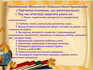 Оцінювання діяльності педагогічного працівника
( Пам’ятка вчителю, що атестується)
І. Під час атестації звертати уваги на:
1. Рівень теоретичної, методичної та професійної
компетентності.
2. Глибину і якість навчальних досягнень учнів.
3. Використання оптимальних форм і методів на уроках та в
позакласній роботі.
4. Методичну активність педагогів ( запровадження
інноваційних технологій у навчальну та виховну роботу, методичні
ідеї, знахідки тощо).
5. Керівництво науковою роботою учнів.
6. Підготовку переможців і призерів олімпіад.
7. Володіння державною мовою України.
8. Участь у роботі МО.
9. Роботу вчителя як класного керівника.
10. Оснащення педагогічного процесу ( кабінет, якість
дидактичного матеріалу).
 