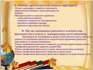 ІІ. Учитель, що атестується, повинен підготувати:
•Плани: календарні, поурочні, самоосвіти.
•Дидактичний матеріал, яким користується.
•Кабінет.
•Матеріали роботи класного керівника:
плани виховної роботи;
психолого-педагогічні спостереження;
конспекти виховних заходів;
протоколи батьківських зборів.
ІІІ. Під час оцінювання діяльності вчителя слід
врахувати його участь у громадському житті колективу
Відповідно до затвердження форми атестаційного листа, вивчення
роботи та оцінювання діяльності педагогічного працівника доцільно
здійснювати за такими напрямами:
•Рівень професійної діяльності педагога за оцінкою адміністрації школи.
•Професійна діяльність педагога на рівні МО.
•Рівень професійної діяльності в школі, визначений його колегами.
•Рівень професійної діяльності педагога в оцінці учнів.
•Рівень професійної діяльності діяльності педагога в оцінці батьків учнів.
 