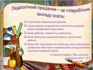  З високими моральними рисами;
 З відповідною педагогічною освітою й належним
рівнем професійної підготовки;
 Який здійснює педагогічну діяльність;
 Який забезпечує результативність і якість своєї
роботи;
 Фізичний і психічний стан якого дає змогу виконувати
професійні обов”язки в навчальному закладі системи
загальної середньої освіти.
( Із Закону України “Про загальну
середню освіту” (п.1
ст.24).
 